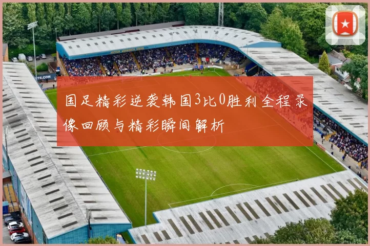 国足精彩逆袭韩国3比0胜利全程录像回顾与精彩瞬间解析