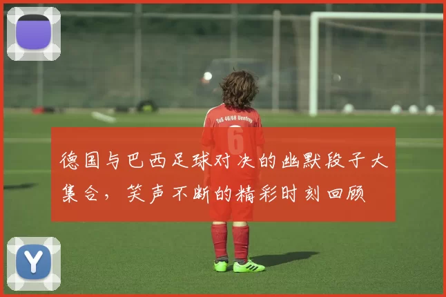 德国与巴西足球对决的幽默段子大集合，笑声不断的精彩时刻回顾