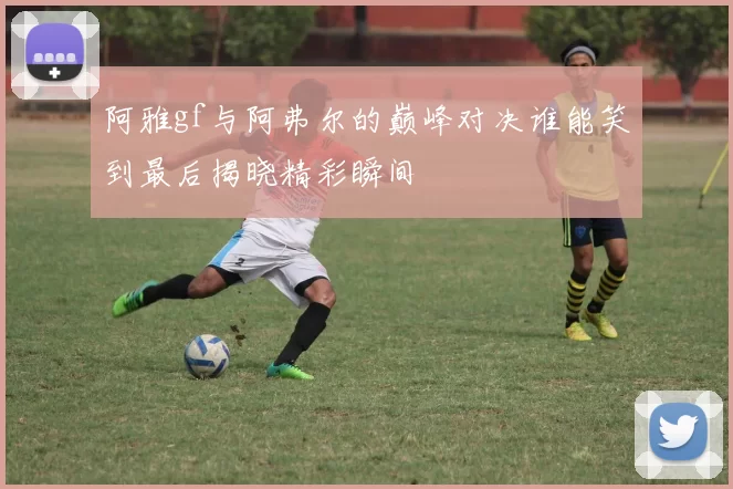 阿雅gf与阿弗尔的巅峰对决谁能笑到最后揭晓精彩瞬间