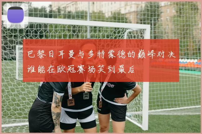 巴黎日耳曼与多特蒙德的巅峰对决谁能在欧冠赛场笑到最后