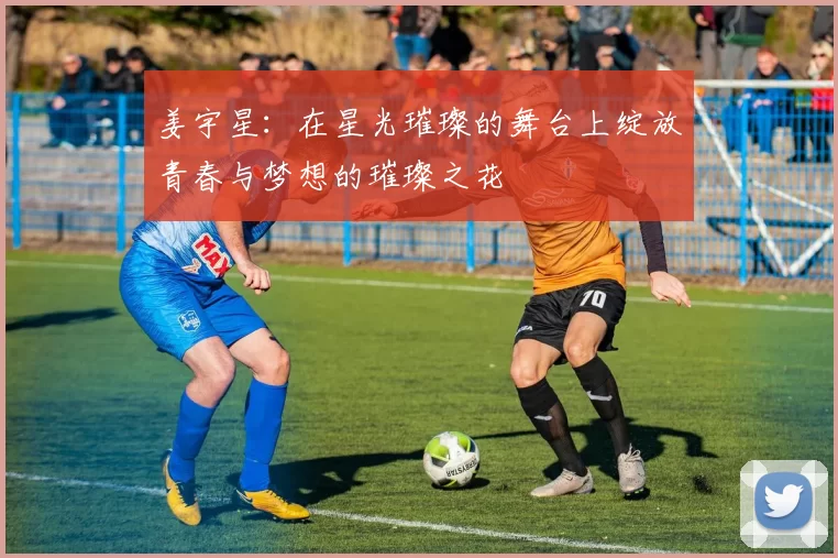 姜宇星：在星光璀璨的舞台上绽放青春与梦想的璀璨之花
