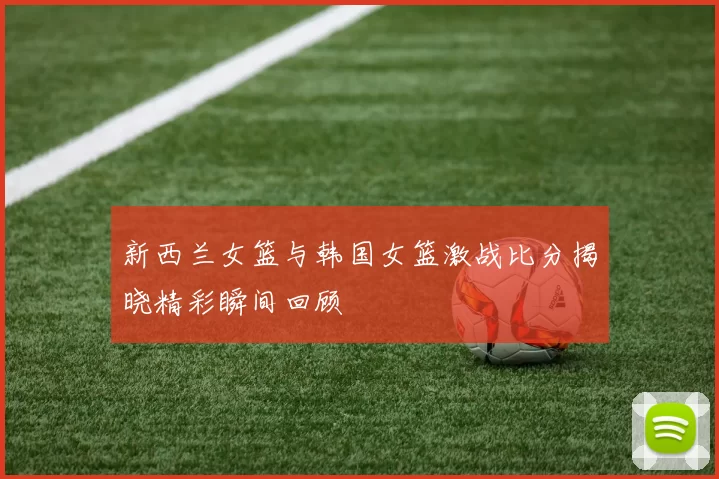 新西兰女篮与韩国女篮激战比分揭晓精彩瞬间回顾