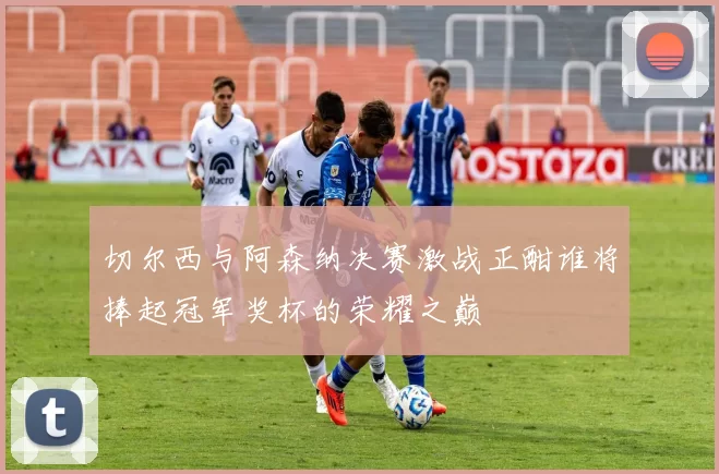 切尔西与阿森纳决赛激战正酣谁将捧起冠军奖杯的荣耀之巅