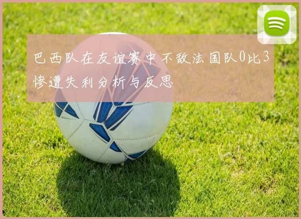 巴西队在友谊赛中不敌法国队0比3惨遭失利分析与反思