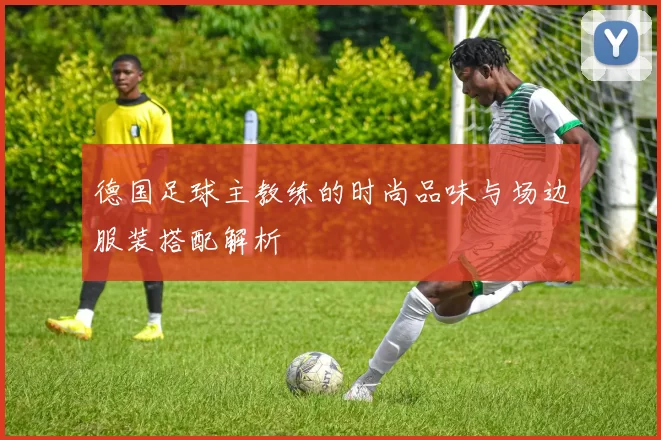 德国足球主教练的时尚品味与场边服装搭配解析