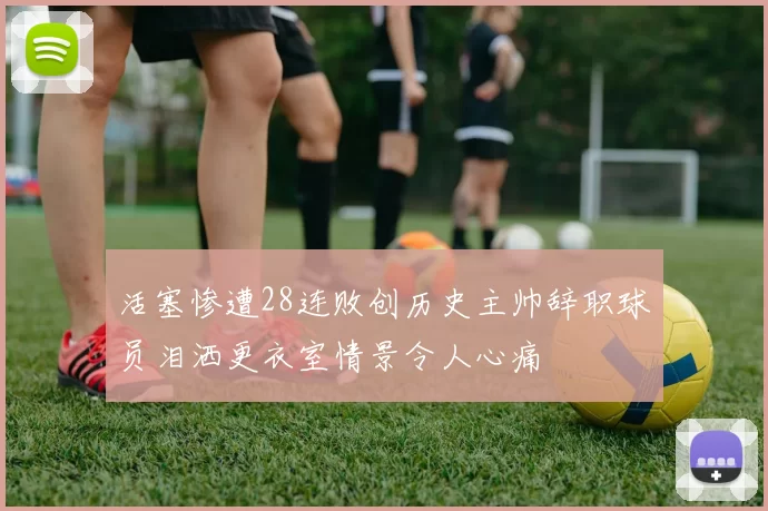 活塞惨遭28连败创历史主帅辞职球员泪洒更衣室情景令人心痛