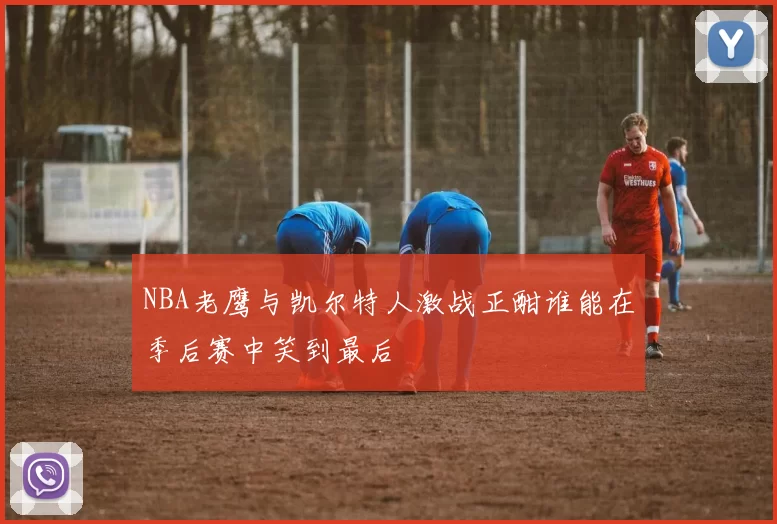 NBA老鹰与凯尔特人激战正酣谁能在季后赛中笑到最后