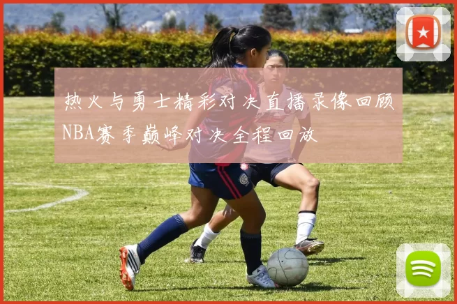 热火与勇士精彩对决直播录像回顾NBA赛季巅峰对决全程回放