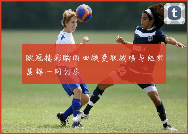 欧冠精彩瞬间回顾曼联战绩与经典集锦一网打尽